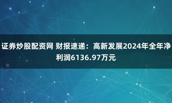 证券炒股配资网 财报速递：高新发展2024年全年净利润6136.97万元