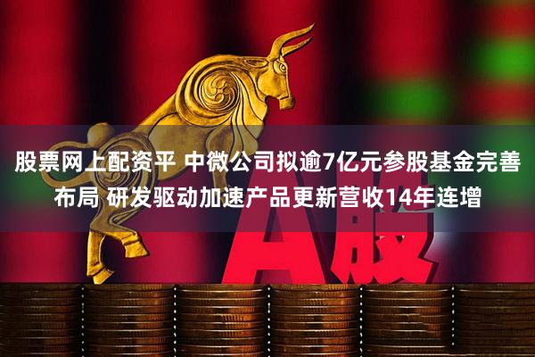 股票网上配资平 中微公司拟逾7亿元参股基金完善布局 研发驱动加速产品更新营收14年连增