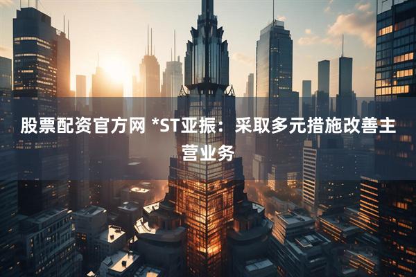 股票配资官方网 *ST亚振：采取多元措施改善主营业务