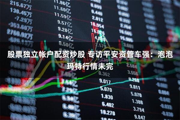 股票独立帐户配资炒股 专访平安资管车强：泡泡玛特行情未完