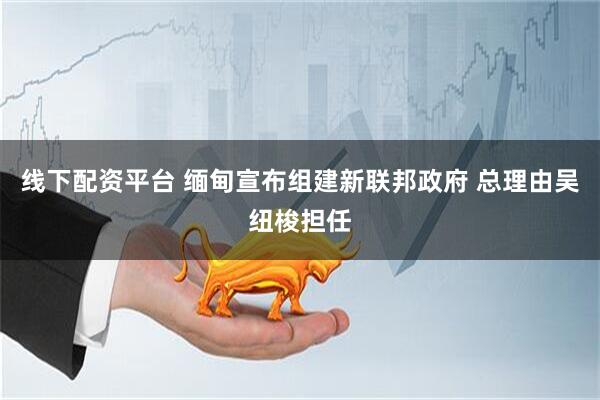 线下配资平台 缅甸宣布组建新联邦政府 总理由吴纽梭担任