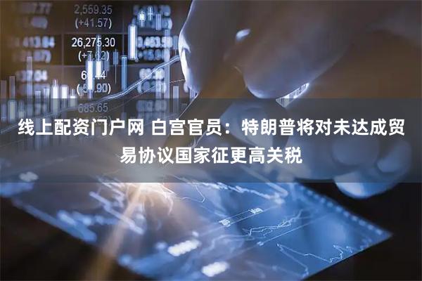 线上配资门户网 白宫官员：特朗普将对未达成贸易协议国家征更高关税