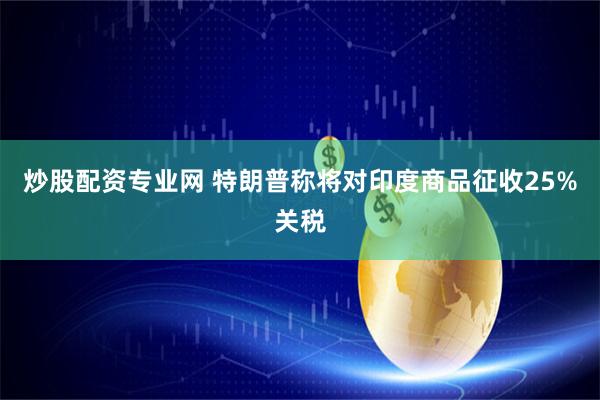 炒股配资专业网 特朗普称将对印度商品征收25%关税