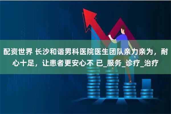配资世界 长沙和谐男科医院医生团队亲力亲为，耐心十足，让患者更安心不 已_服务_诊疗_治疗