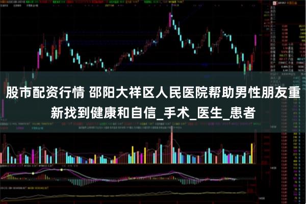 股市配资行情 邵阳大祥区人民医院帮助男性朋友重新找到健康和自信_手术_医生_患者