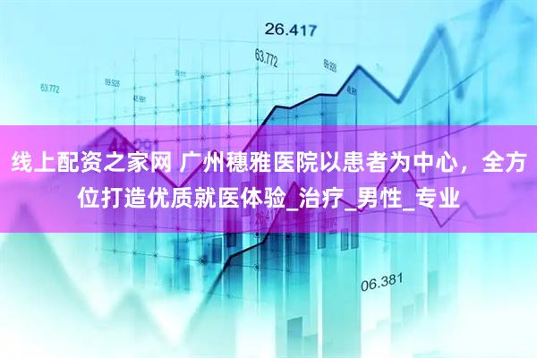 线上配资之家网 广州穗雅医院以患者为中心，全方位打造优质就医体验_治疗_男性_专业
