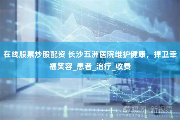 在线股票炒股配资 长沙五洲医院维护健康，捍卫幸福笑容_患者_治疗_收费