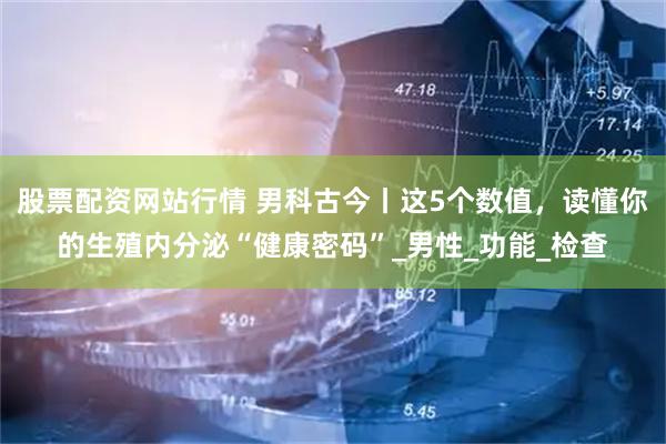 股票配资网站行情 男科古今丨这5个数值，读懂你的生殖内分泌“健康密码”_男性_功能_检查
