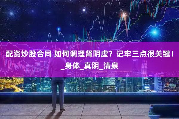 配资炒股合同 如何调理肾阴虚？记牢三点很关键！_身体_真阴_清泉