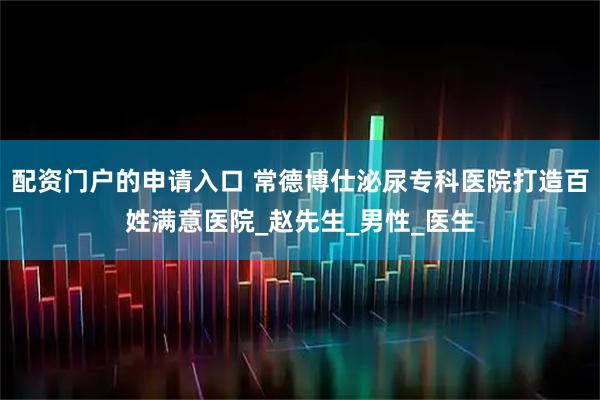 配资门户的申请入口 常德博仕泌尿专科医院打造百姓满意医院_赵先生_男性_医生