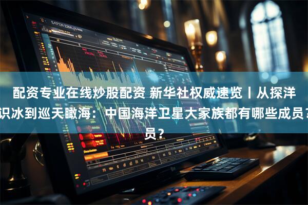 配资专业在线炒股配资 新华社权威速览丨从探洋识冰到巡天瞰海：中国海洋卫星大家族都有哪些成员？