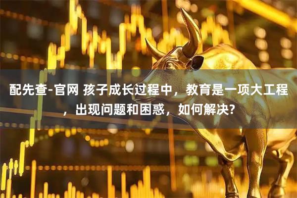 配先查-官网 孩子成长过程中，教育是一项大工程，出现问题和困惑，如何解决?